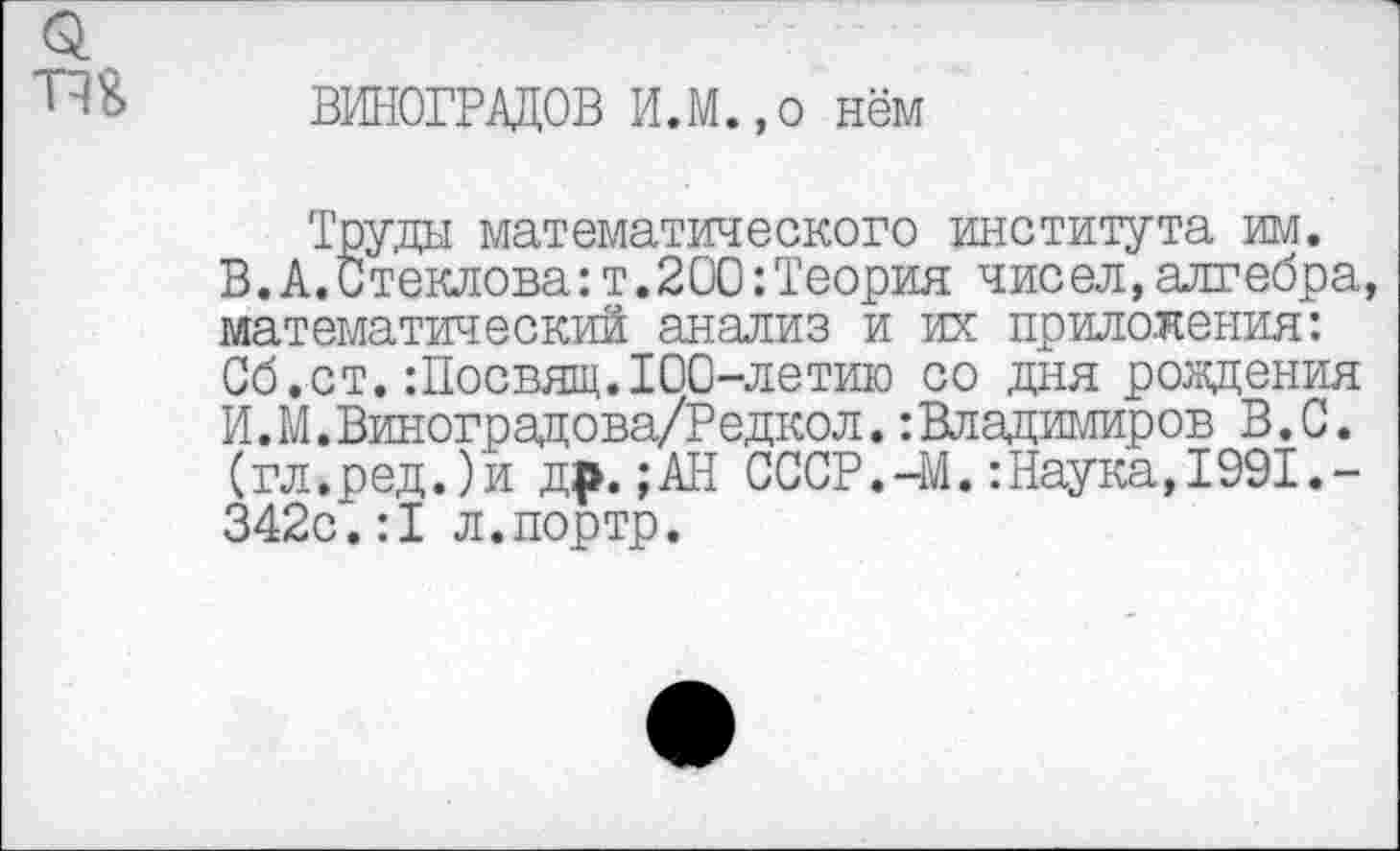 ﻿ВИНОГРАДОВ И.М.,о нём
Труды математического института им.
В.А.Стеклова:т.200:Теория чисел,алгебра, математический анализ и их приложения: Сб.ст.:Посвящ.100-летию со дня рождения И.М.Виноградова/Редкол.:Владимиров В.С. (гл.ред.)и др. ;АН СССР.-М.:Наука,1991.-342с.:1 л.портр.